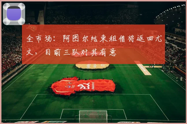 全市场：阿图尔结束租借将返回尤文，目前三队对其有意