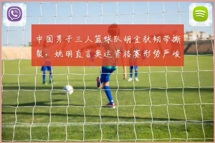 中国男子三人篮球队胡金秋韧带撕裂，姚明直言奥运资格赛形势严峻
